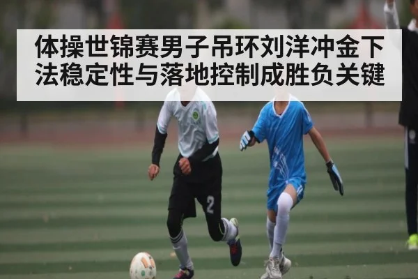 体操世锦赛男子吊环刘洋冲金下法稳定性与落地控制成胜负关键