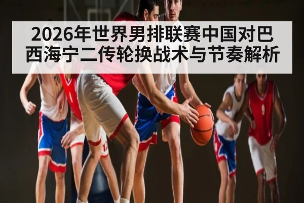 2026年世界男排联赛中国对巴西海宁二传轮换战术与节奏解析